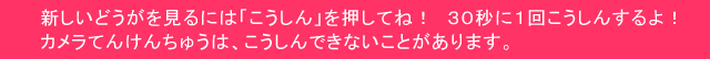 新しい動画を見るには「こうしん」を押してね！　３０秒に１回こうしんするよ！職員がカメラをそうさしているときは、こうしんできないことがあります。